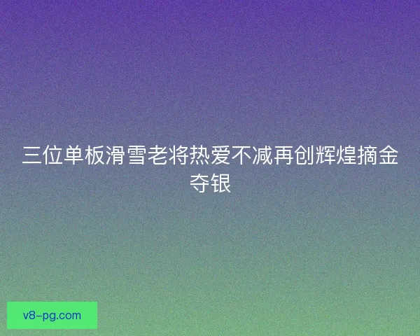 三位单板滑雪老将热爱不减再创辉煌摘金夺银 三位单板滑雪老将热爱不减再创辉煌摘金夺银