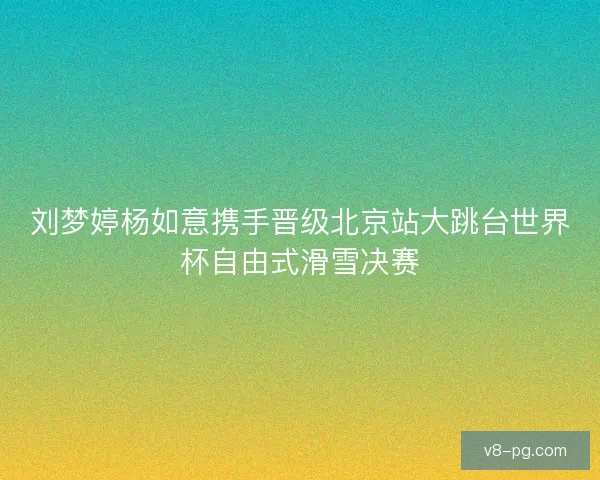 刘梦婷杨如意携手晋级北京站大跳台世界杯自由式滑雪决赛 刘梦婷杨如意携手晋级北京站大跳台世界杯自由式滑雪决赛