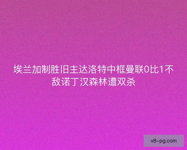 埃兰加制胜旧主达洛特中框曼联0比1不敌诺丁汉森林遭双杀
