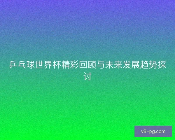 乒乓球世界杯精彩回顾与未来发展趋势探讨