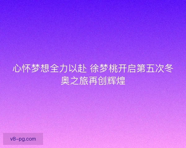心怀梦想全力以赴 徐梦桃开启第五次冬奥之旅再创辉煌 心怀梦想全力以赴 徐梦桃开启第五次冬奥之旅再创辉煌