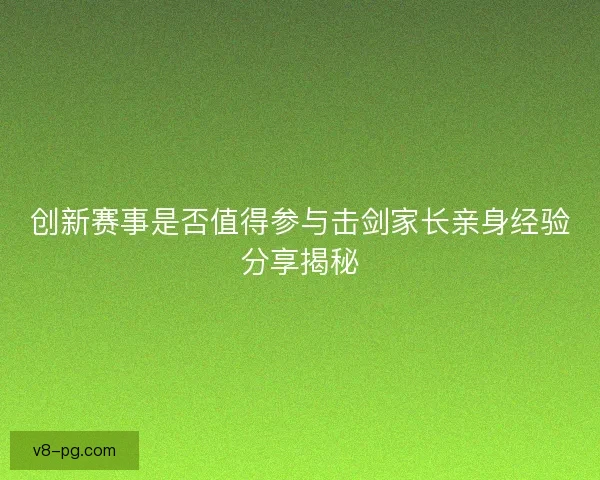 创新赛事是否值得参与击剑家长亲身经验分享揭秘